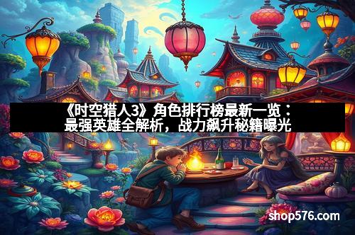 《时空猎人3》角色排行榜最新一览：最强英雄全解析，战力飙升秘籍曝光