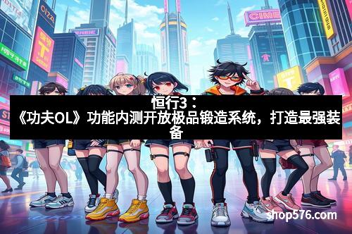 恒行3：《功夫OL》功能内测开放极品锻造系统，打造最强装备